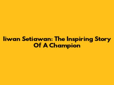 Iiwan Setiawan: The Inspiring Story Of A Champion