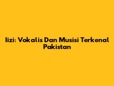Iizi: Vokalis Dan Musisi Terkenal Pakistan
