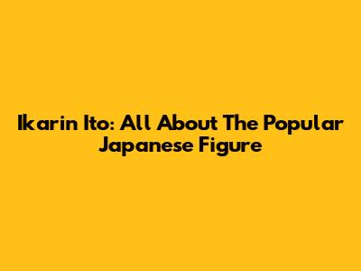 Ikarin Ito: All About The Popular Japanese Figure