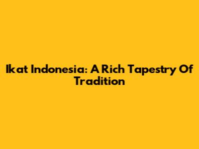 Ikat Indonesia: A Rich Tapestry Of Tradition
