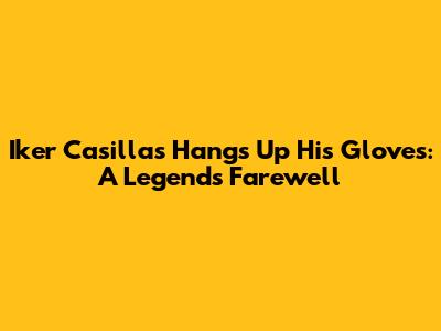 Iker Casillas Hangs Up His Gloves: A Legend's Farewell