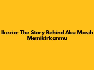 Ikezia: The Story Behind 'Aku Masih Memikirkanmu'