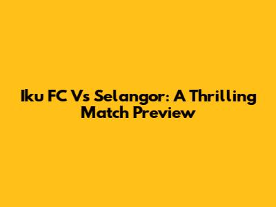Iku FC Vs Selangor: A Thrilling Match Preview