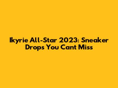 Ikyrie All-Star 2023: Sneaker Drops You Can't Miss