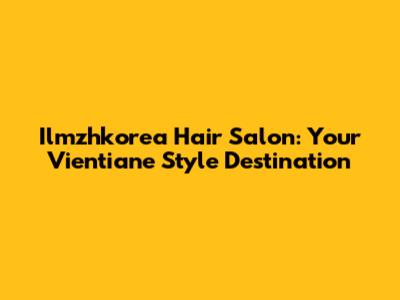 Ilmzhkorea Hair Salon: Your Vientiane Style Destination