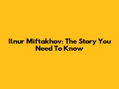 Ilnur Miftakhov: The Story You Need To Know