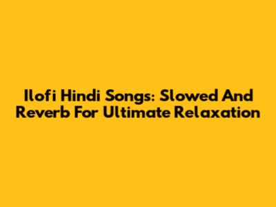 Ilofi Hindi Songs: Slowed And Reverb For Ultimate Relaxation
