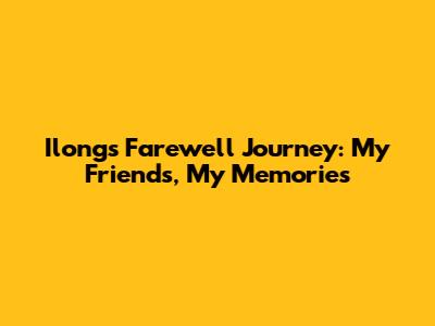 Ilong's Farewell Journey: My Friends, My Memories