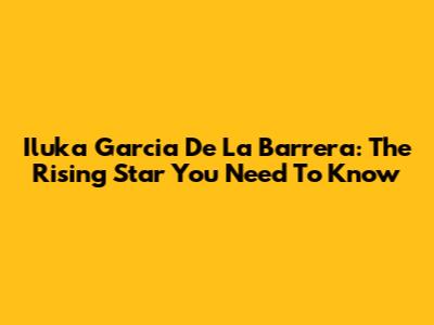 Iluka Garcia De La Barrera: The Rising Star You Need To Know