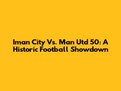 Iman City Vs. Man Utd 50: A Historic Football Showdown