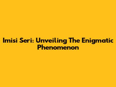 Imisi Seri: Unveiling The Enigmatic Phenomenon