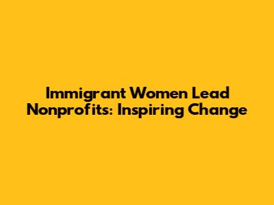 Immigrant Women Lead Nonprofits: Inspiring Change