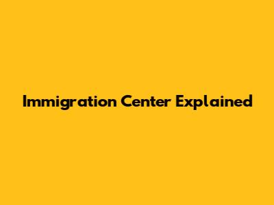 Immigration Center Explained
