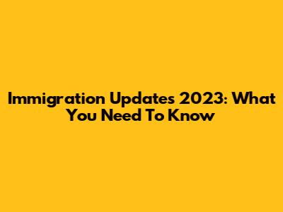 Immigration Updates 2023: What You Need To Know
