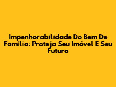 Impenhorabilidade Do Bem De Família: Proteja Seu Imóvel E Seu Futuro