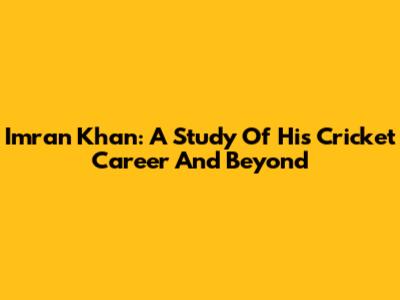 Imran Khan: A Study Of His Cricket Career And Beyond