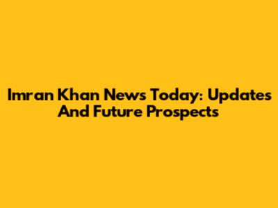 Imran Khan News Today: Updates And Future Prospects