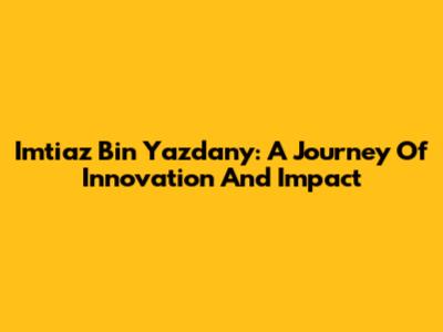 Imtiaz Bin Yazdany: A Journey Of Innovation And Impact