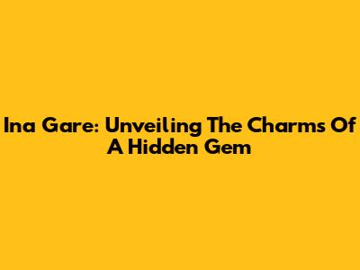 Ina Gare: Unveiling The Charms Of A Hidden Gem