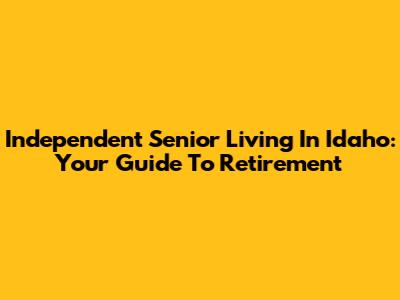 Independent Senior Living In Idaho: Your Guide To Retirement