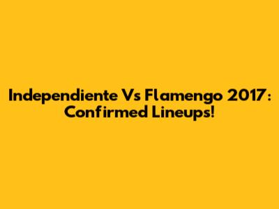 Independiente Vs Flamengo 2017: Confirmed Lineups!