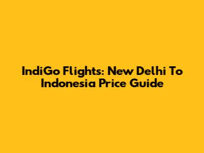 IndiGo Flights: New Delhi To Indonesia Price Guide