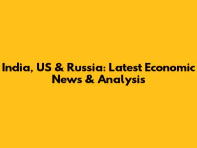 India, US & Russia: Latest Economic News & Analysis