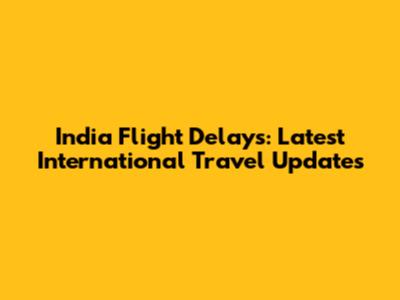 India Flight Delays: Latest International Travel Updates