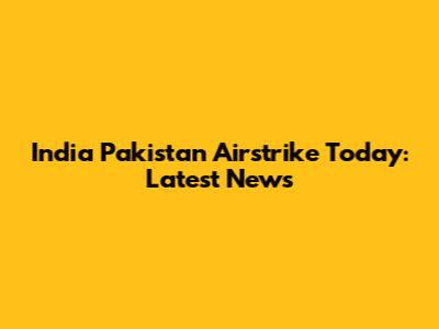 India Pakistan Airstrike Today: Latest News
