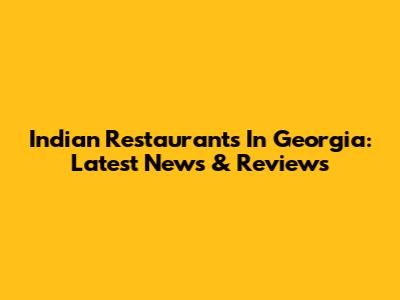 Indian Restaurants In Georgia: Latest News & Reviews