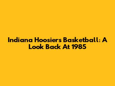 Indiana Hoosiers Basketball: A Look Back At 1985