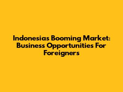 Indonesia's Booming Market: Business Opportunities For Foreigners
