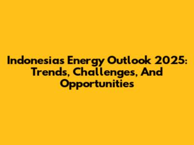 Indonesia's Energy Outlook 2025: Trends, Challenges, And Opportunities
