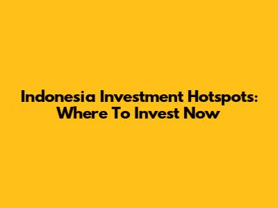 Indonesia Investment Hotspots: Where To Invest Now
