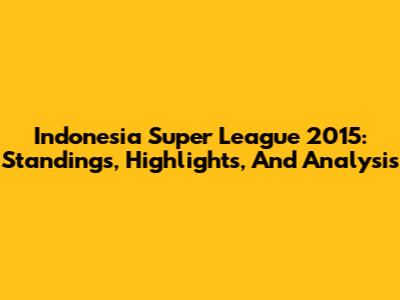 Indonesia Super League 2015: Standings, Highlights, And Analysis