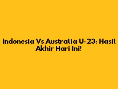Indonesia Vs Australia U-23: Hasil Akhir Hari Ini!