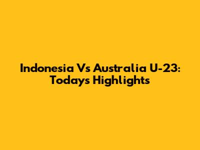 Indonesia Vs Australia U-23: Today's Highlights