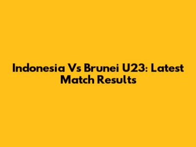 Indonesia Vs Brunei U23: Latest Match Results