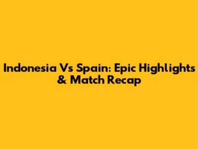 Indonesia Vs Spain: Epic Highlights & Match Recap