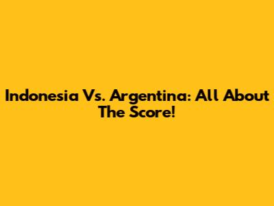 Indonesia Vs. Argentina: All About The Score!