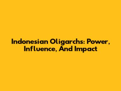 Indonesian Oligarchs: Power, Influence, And Impact