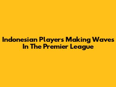 Indonesian Players Making Waves In The Premier League