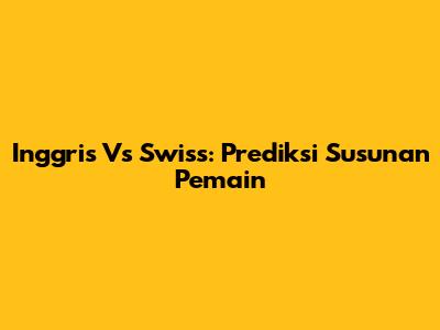 Inggris Vs Swiss: Prediksi Susunan Pemain