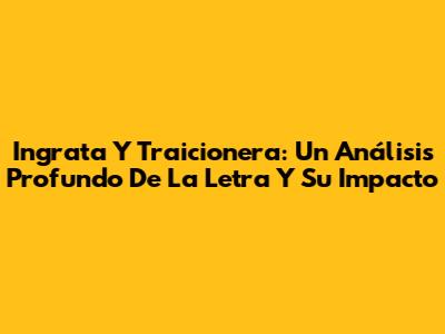 Ingrata Y Traicionera: Un Análisis Profundo De La Letra Y Su Impacto