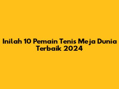 Inilah 10 Pemain Tenis Meja Dunia Terbaik 2024