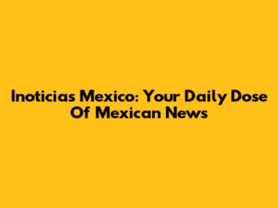 Inoticias Mexico: Your Daily Dose Of Mexican News