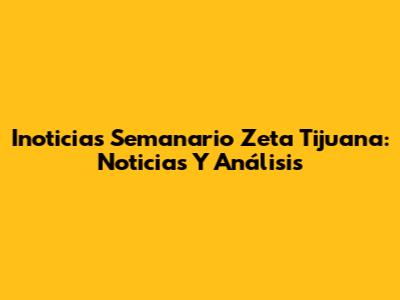Inoticias Semanario Zeta Tijuana: Noticias Y Análisis