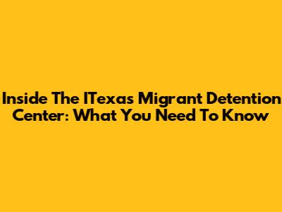 Inside The ITexas Migrant Detention Center: What You Need To Know