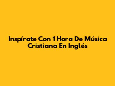 Inspírate Con 1 Hora De Música Cristiana En Inglés