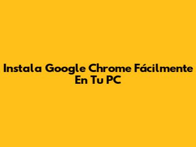 Instala Google Chrome Fácilmente En Tu PC